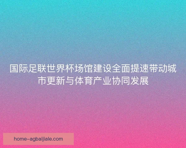 国际足联世界杯场馆建设全面提速带动城市更新与体育产业协同发展