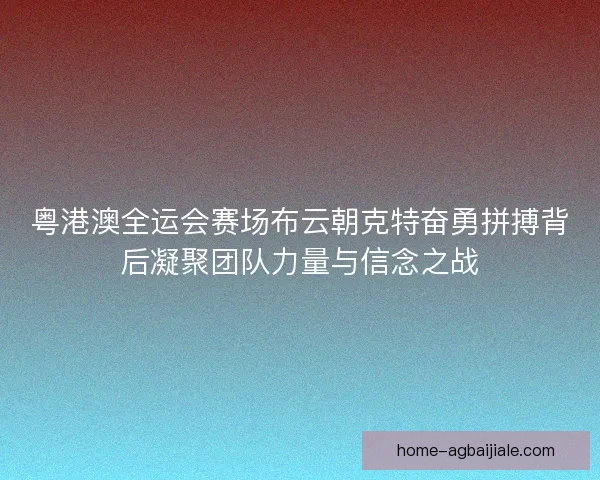 粤港澳全运会赛场布云朝克特奋勇拼搏背后凝聚团队力量与信念之战